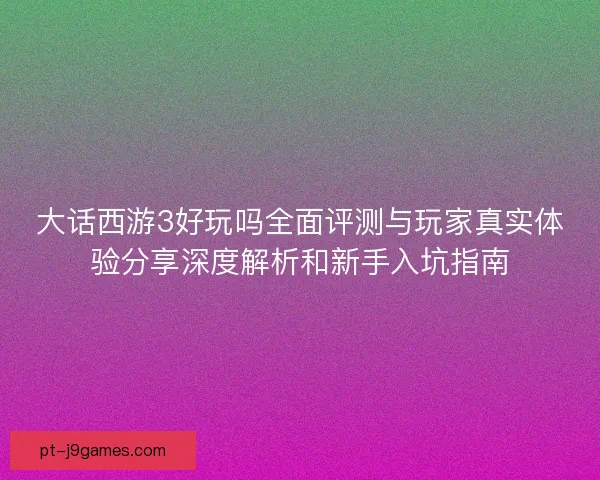 大话西游3好玩吗全面评测与玩家真实体验分享深度解析和新手入坑指南