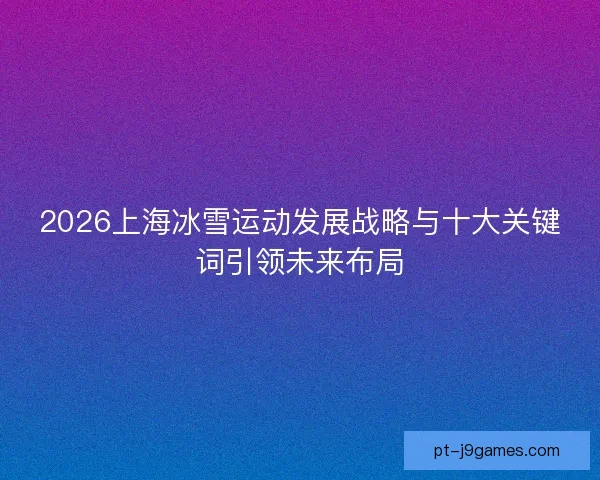 2026上海冰雪运动发展战略与十大关键词引领未来布局